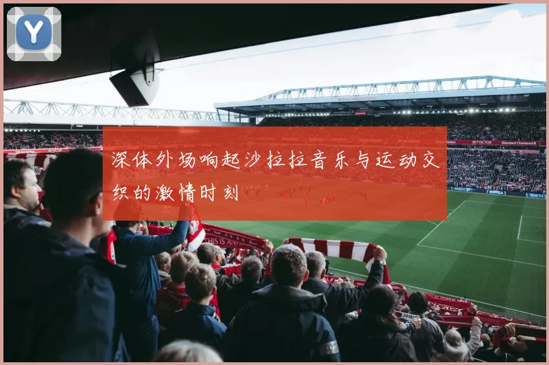 深体外场响起沙拉拉音乐与运动交织的激情时刻