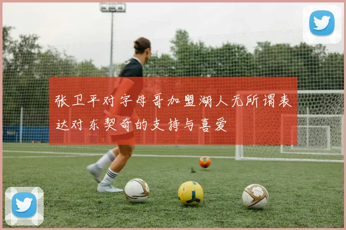 张卫平对字母哥加盟湖人无所谓表达对东契奇的支持与喜爱