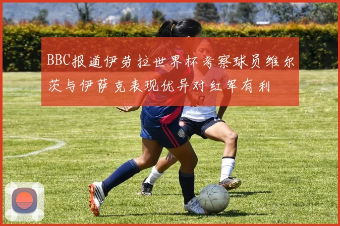 BBC报道伊劳拉世界杯考察球员维尔茨与伊萨克表现优异对红军有利