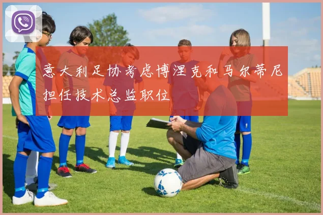 意大利足协考虑博涅克和马尔蒂尼担任技术总监职位
