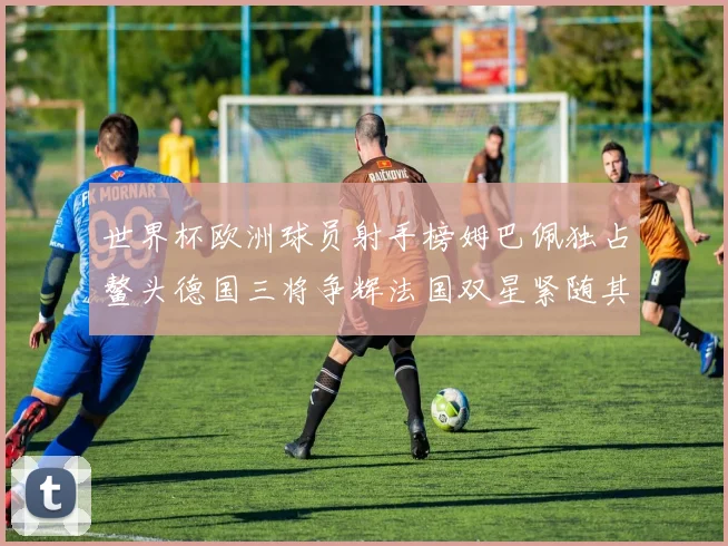 世界杯欧洲球员射手榜姆巴佩独占鳌头德国三将争辉法国双星紧随其后