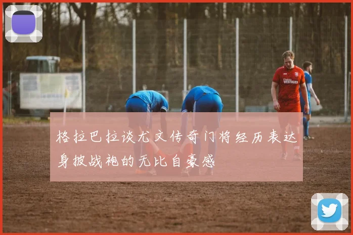 格拉巴拉谈尤文传奇门将经历表达身披战袍的无比自豪感