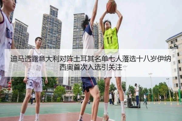 迪马透露意大利对阵土耳其名单七人落选十八岁伊纳西奥首次入选引关注
